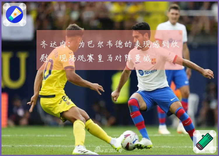 齐达内：为巴尔韦德的表现感到欣慰，现场观赛皇马对阵曼城