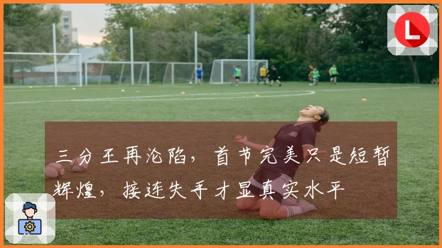 三分王再沦陷，首节完美只是短暂辉煌，接连失手才显真实水平