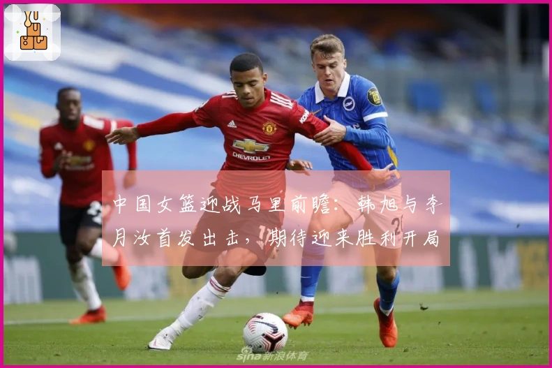 中国女篮迎战马里前瞻：韩旭与李月汝首发出击，期待迎来胜利开局