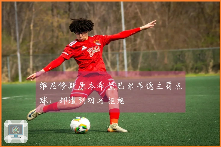 维尼修斯原本希望巴尔韦德主罚点球，却遭到对方拒绝