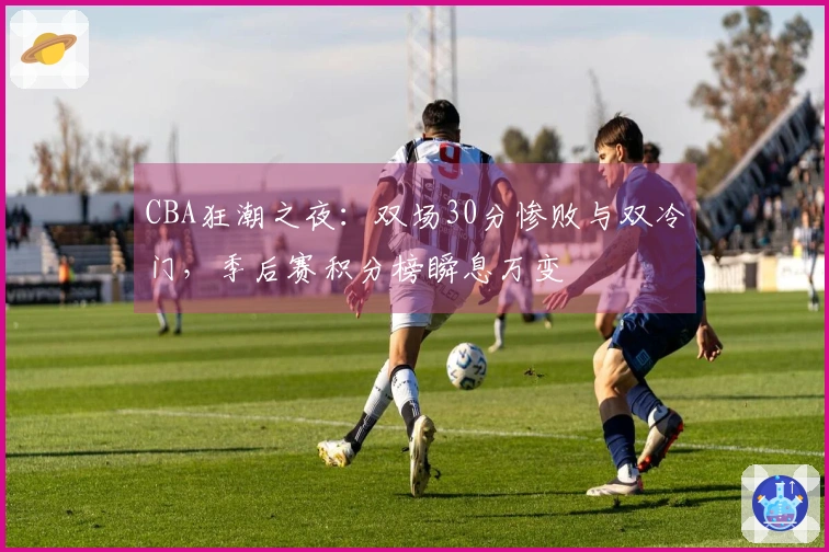 CBA狂潮之夜：双场30分惨败与双冷门，季后赛积分榜瞬息万变