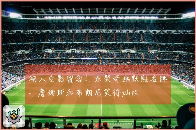 湖人合影留念！东契奇幽默贴名牌，詹姆斯和布朗尼笑得灿烂