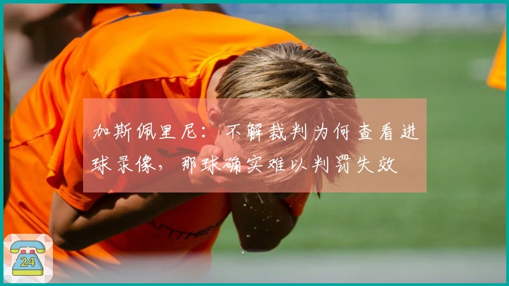 加斯佩里尼：不解裁判为何查看进球录像，那球确实难以判罚失效
