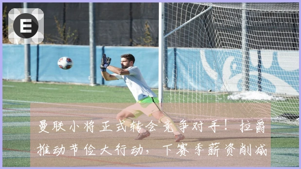 曼联小将正式转会竞争对手！拉爵推动节俭大行动，下赛季薪资削减6500万