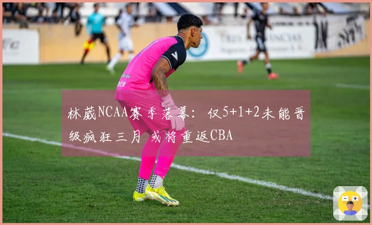 林葳NCAA赛季落幕：仅5+1+2未能晋级疯狂三月 或将重返CBA