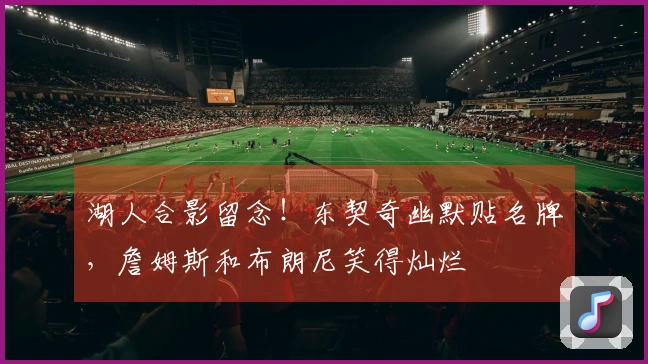 湖人合影留念！东契奇幽默贴名牌，詹姆斯和布朗尼笑得灿烂