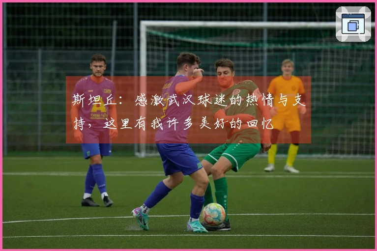 斯坦丘：感激武汉球迷的热情与支持，这里有我许多美好的回忆