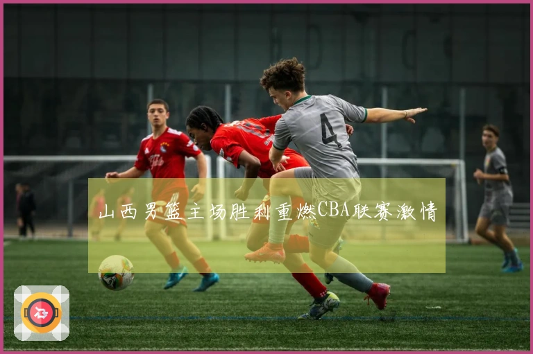 山西男篮主场胜利重燃CBA联赛激情