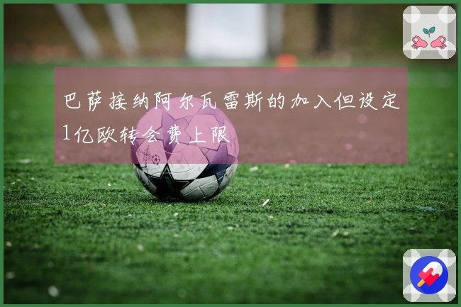 巴萨接纳阿尔瓦雷斯的加入但设定1亿欧转会费上限