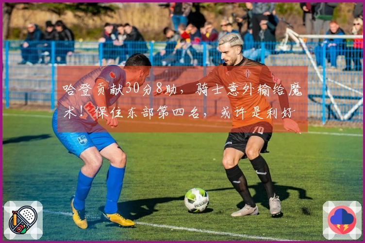 哈登贡献30分8助，骑士意外输给魔术！保住东部第四名，或许是利好消息