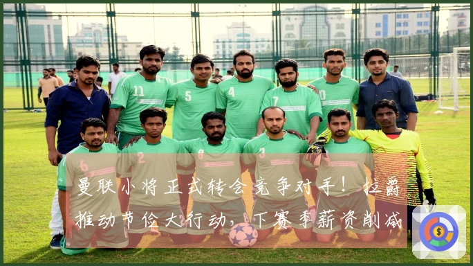 曼联小将正式转会竞争对手！拉爵推动节俭大行动，下赛季薪资削减6500万