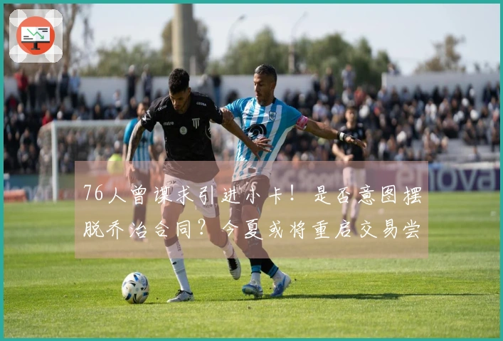 76人曾谋求引进小卡！是否意图摆脱乔治合同？今夏或将重启交易尝试