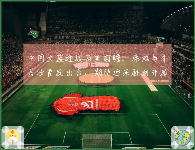中国女篮迎战马里前瞻：韩旭与李月汝首发出击，期待迎来胜利开局