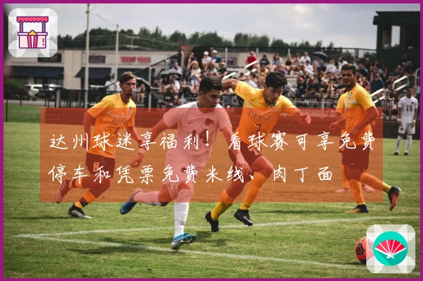 达州球迷享福利！看球赛可享免费停车和凭票免费米线、肉丁面