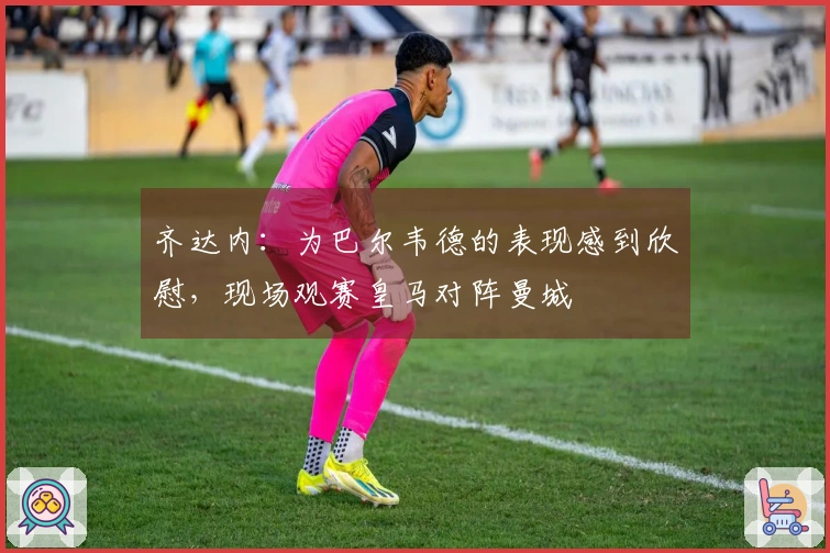 齐达内：为巴尔韦德的表现感到欣慰，现场观赛皇马对阵曼城