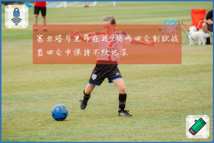 塞尔塔与里昂在近9场两回合制欧战首回合中保持不败记录