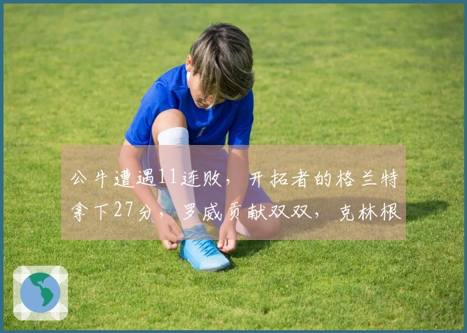 公牛遭遇11连败,开拓者的格兰特拿下27分,罗威贡献双双,克林根依旧未能登场。