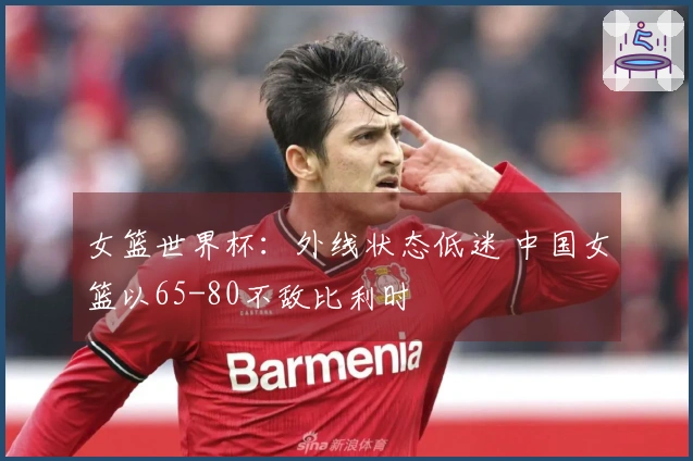 女篮世界杯：外线状态低迷 中国女篮以65-80不敌比利时