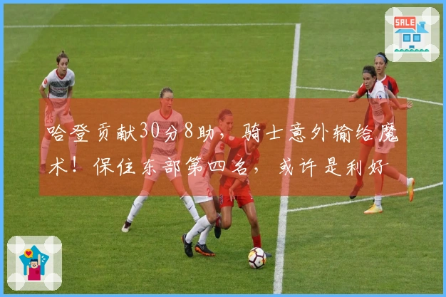 哈登贡献30分8助，骑士意外输给魔术！保住东部第四名，或许是利好消息