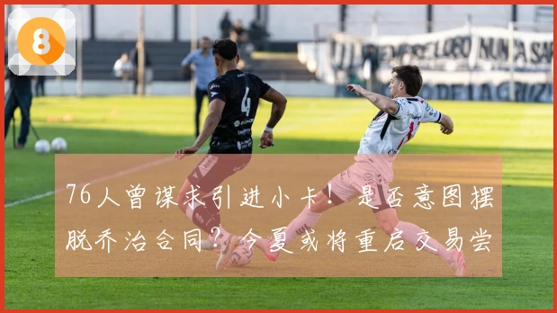 76人曾谋求引进小卡！是否意图摆脱乔治合同？今夏或将重启交易尝试